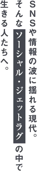 SNSや情報の波に揺れる現代。そんなソーシャル・ジェットラグの中で生きる人たちへ。